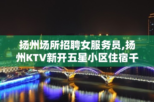 扬州场所招聘女服务员,扬州KTV新开五星小区住宿千回百转