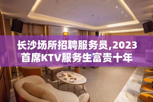 长沙场所招聘服务员,2023首席KTV服务生富贵十年