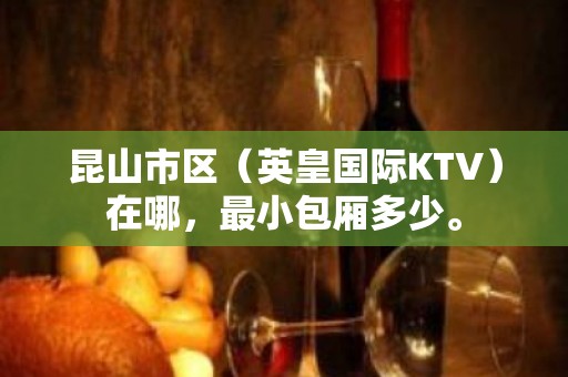 昆山市区（英皇国际KTV）在哪，最小包厢多少。