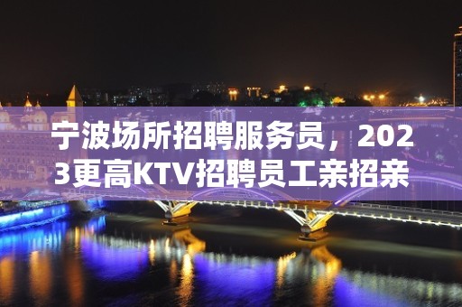 宁波场所招聘服务员，2023更高KTV招聘员工亲招亲带优质客源