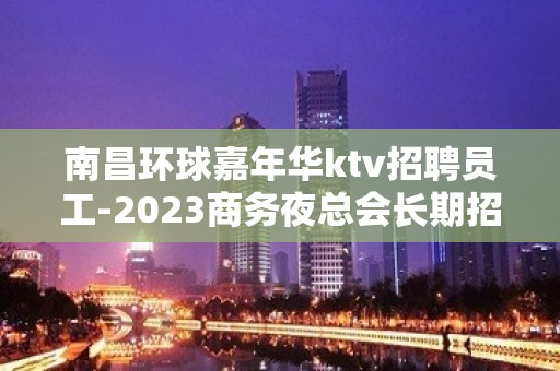 南昌环球嘉年华ktv招聘员工-2023商务夜总会长期招聘