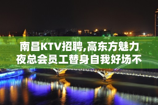 南昌KTV招聘,高东方魅力夜总会员工替身自我好场不挑人