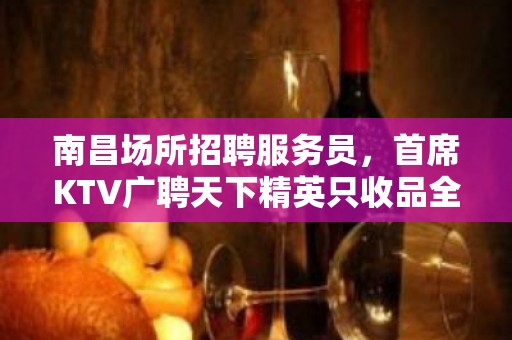 南昌场所招聘服务员，首席KTV广聘天下精英只收品全职优先