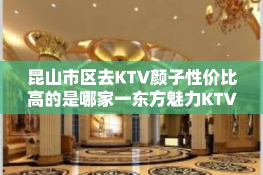 昆山市区去KTV颜子性价比高的是哪家一东方魅力KTV