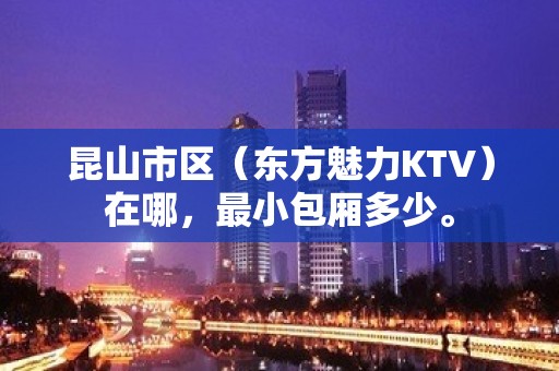 昆山市区（东方魅力KTV）在哪，最小包厢多少。