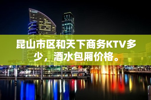 昆山市区和天下商务KTV多少，酒水包厢价格。