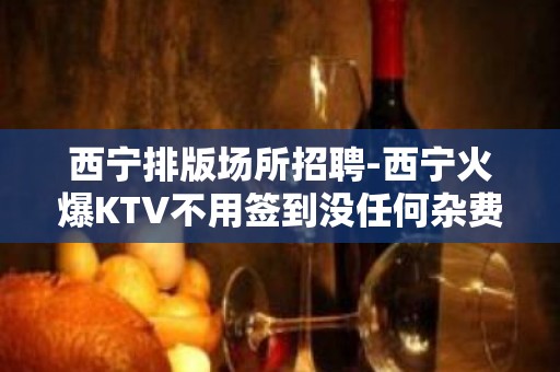 西宁排版场所招聘-西宁火爆KTV不用签到没任何杂费