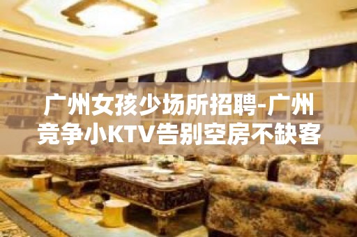 广州女孩少场所招聘-广州竞争小KTV告别空房不缺客源