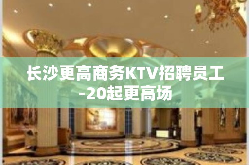 长沙更高商务KTV招聘员工-20起更高场