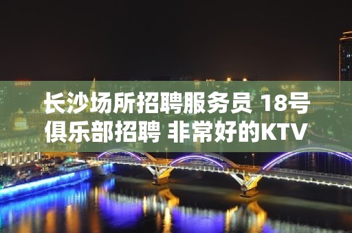 长沙场所招聘服务员 18号俱乐部招聘 非常好的KTV