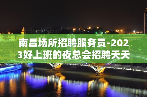 南昌场所招聘服务员-2023好上班的夜总会招聘天天爆满