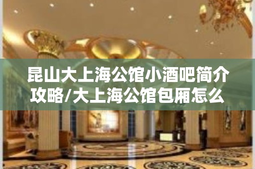 昆山大上海公馆小酒吧简介攻略/大上海公馆包厢怎么预定。