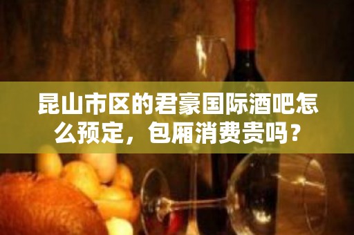 昆山市区的君豪国际酒吧怎么预定，包厢消费贵吗？