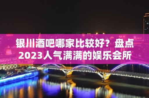 银川酒吧哪家比较好？盘点2023人气满满的娱乐会所