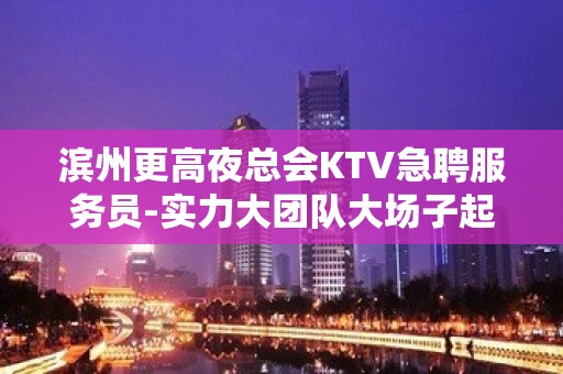 滨州更高夜总会KTV急聘服务员-实力大团队大场子起步