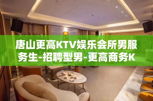 唐山更高KTV娱乐会所男服务生-招聘型男-更高商务KTV招聘