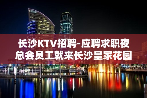 长沙KTV招聘-应聘求职夜总会员工就来长沙皇家花园很不错