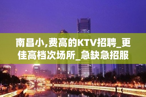 南昌小,费高的KTV招聘_更佳高档次场所_急缺急招服务员