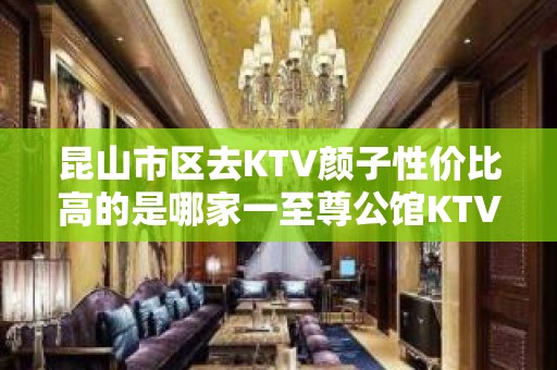 昆山市区去KTV颜子性价比高的是哪家一至尊公馆KTV