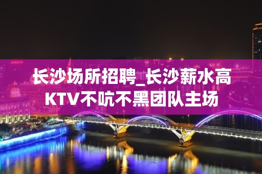 长沙场所招聘_长沙薪水高KTV不吭不黑团队主场