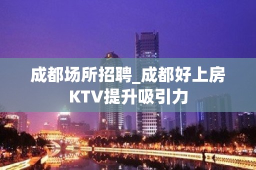 成都场所招聘_成都好上房KTV提升吸引力