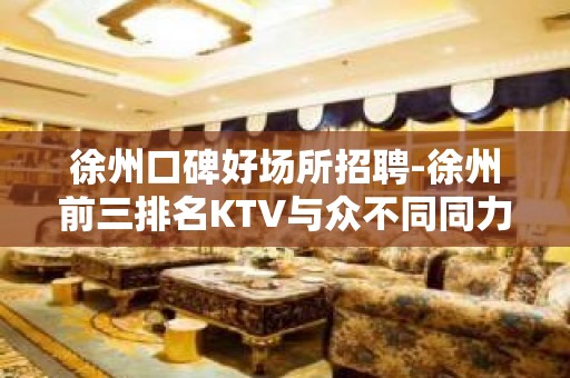 徐州口碑好场所招聘-徐州前三排名KTV与众不同同力协契