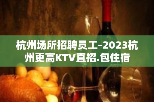 杭州场所招聘员工-2023杭州更高KTV直招.包住宿