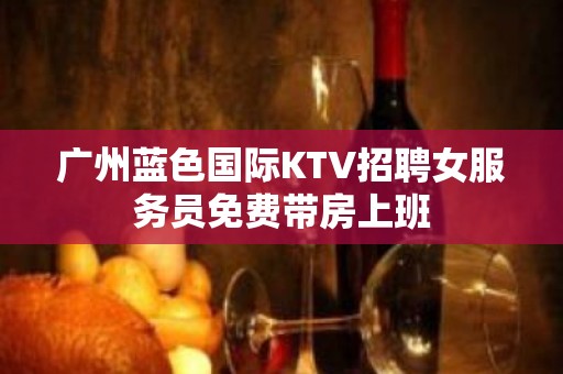 广州蓝色国际KTV招聘女服务员免费带房上班