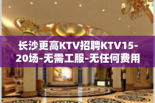 长沙更高KTV招聘KTV15-20场-无需工服-无任何费用