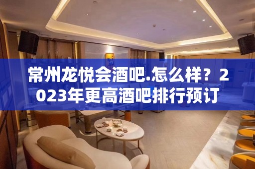 常州龙悦会酒吧.怎么样？2023年更高酒吧排行预订