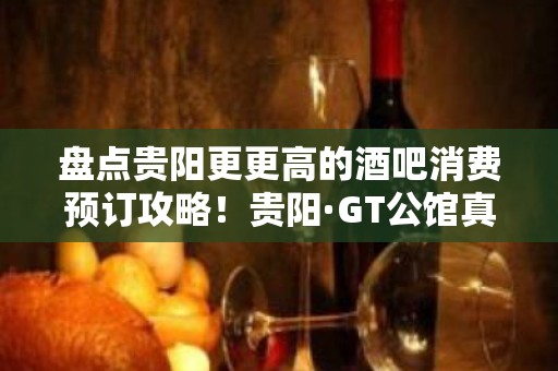 盘点贵阳更更高的酒吧消费预订攻略！贵阳·GT公馆真的不错！