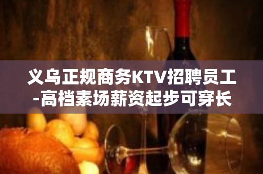 义乌正规商务KTV招聘员工-高档素场薪资起步可穿长裙上班