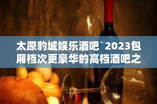 太原豹城娱乐酒吧`2023包厢档次更豪华的高档酒吧之一