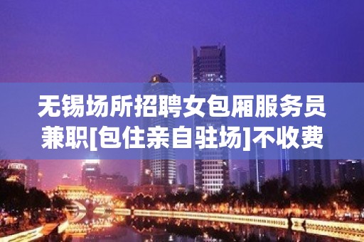 无锡场所招聘女包厢服务员兼职[包住亲自驻场]不收费