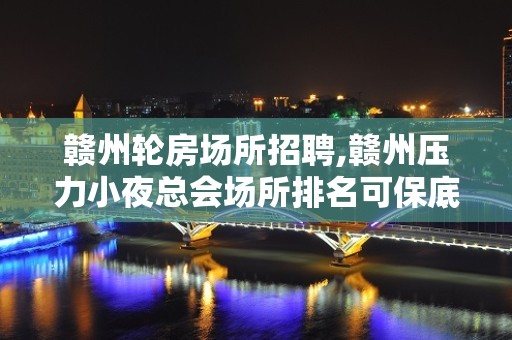 赣州轮房场所招聘,赣州压力小夜总会场所排名可保底