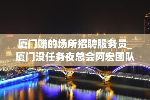 厦门赚的场所招聘服务员_厦门没任务夜总会阿宏团队给你高薪