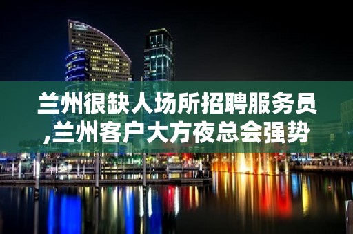 兰州很缺人场所招聘服务员,兰州客户大方夜总会强势入驻想多赚就点开