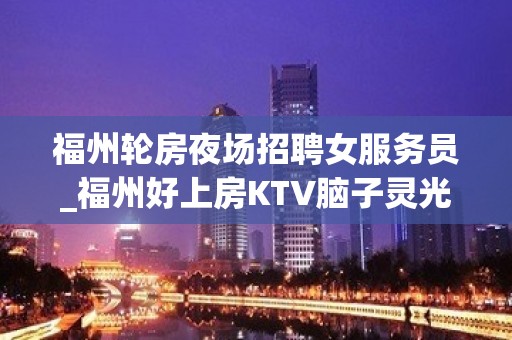 福州轮房夜场招聘女服务员_福州好上房KTV脑子灵光新起之秀