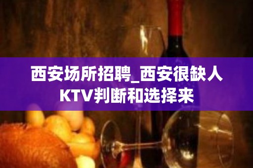 西安场所招聘_西安很缺人KTV判断和选择来