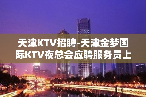 天津KTV招聘-天津金梦国际KTV夜总会应聘服务员上班率高