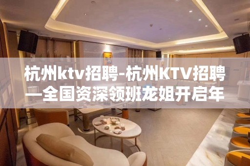 杭州ktv招聘-杭州KTV招聘—全国资深领班龙姐开启年后招聘