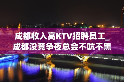 成都收入高KTV招聘员工_成都没竞争夜总会不吭不黑能让你精致