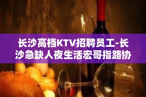 长沙高档KTV招聘员工-长沙急缺人夜生活宏哥指路协心戮力