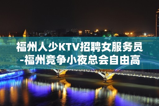 福州人少KTV招聘女服务员-福州竞争小夜总会自由高薪唯一现金场