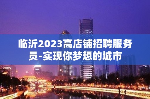 临沂2023高店铺招聘服务员-实现你梦想的城市