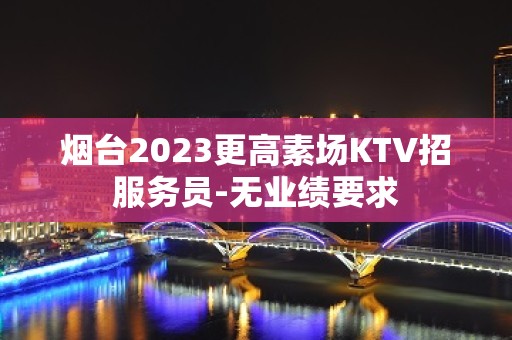 烟台2023更高素场KTV招服务员-无业绩要求