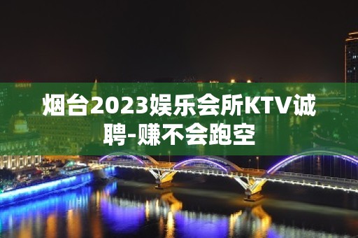 烟台2023娱乐会所KTV诚聘-赚不会跑空