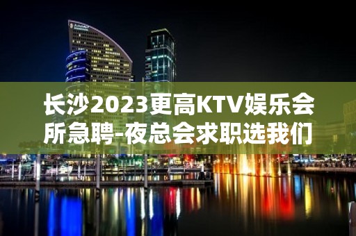 长沙2023更高KTV娱乐会所急聘-夜总会求职选我们