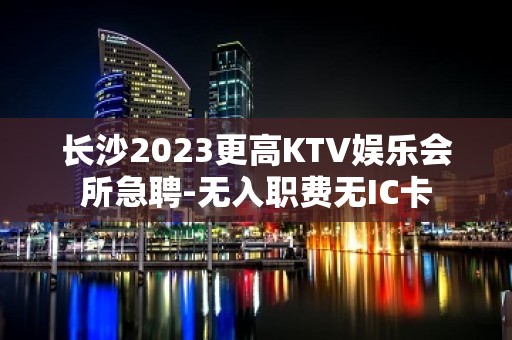 长沙2023更高KTV娱乐会所急聘-无入职费无IC卡