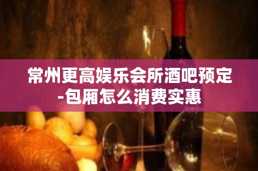 常州更高娱乐会所酒吧预定-包厢怎么消费实惠